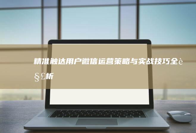 精准触达用户：微信运营策略与实战技巧全解析